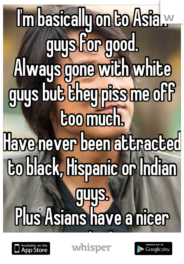 I'm basically on to Asian guys for good. 
Always gone with white guys but they piss me off too much. 
Have never been attracted to black, Hispanic or Indian guys.
Plus Asians have a nicer smile. :) 