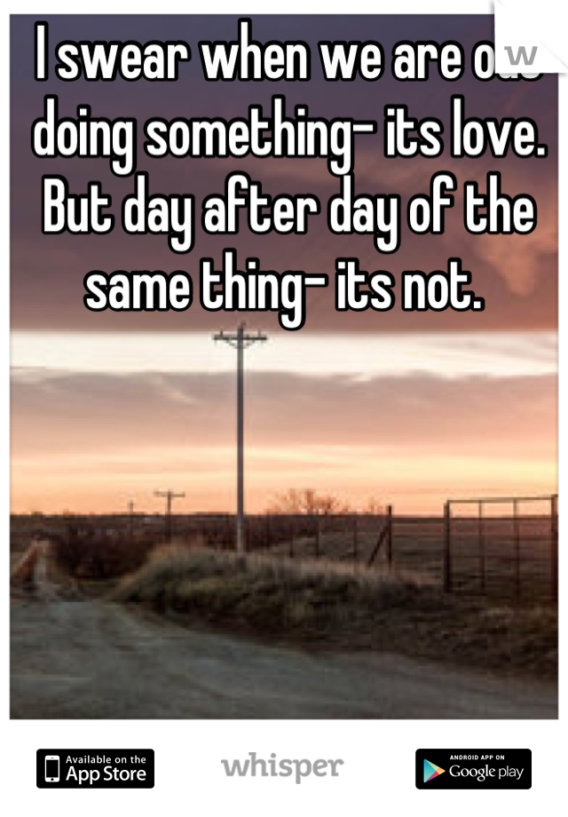 I swear when we are out doing something- its love. But day after day of the same thing- its not. 