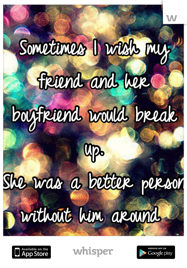 Sometimes I wish my friend and her boyfriend would break up. 
She was a better person without him around 