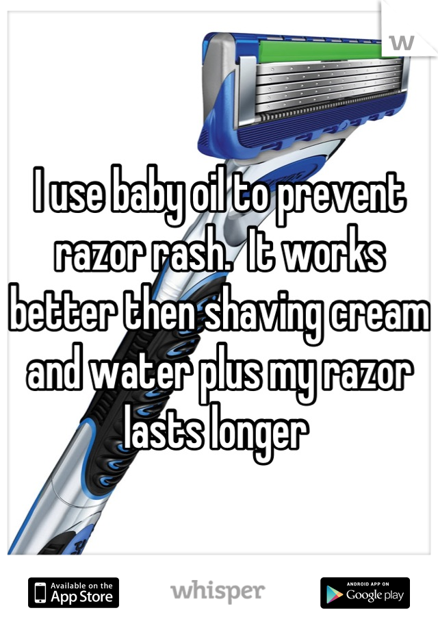 I use baby oil to prevent razor rash.  It works better then shaving cream and water plus my razor lasts longer 