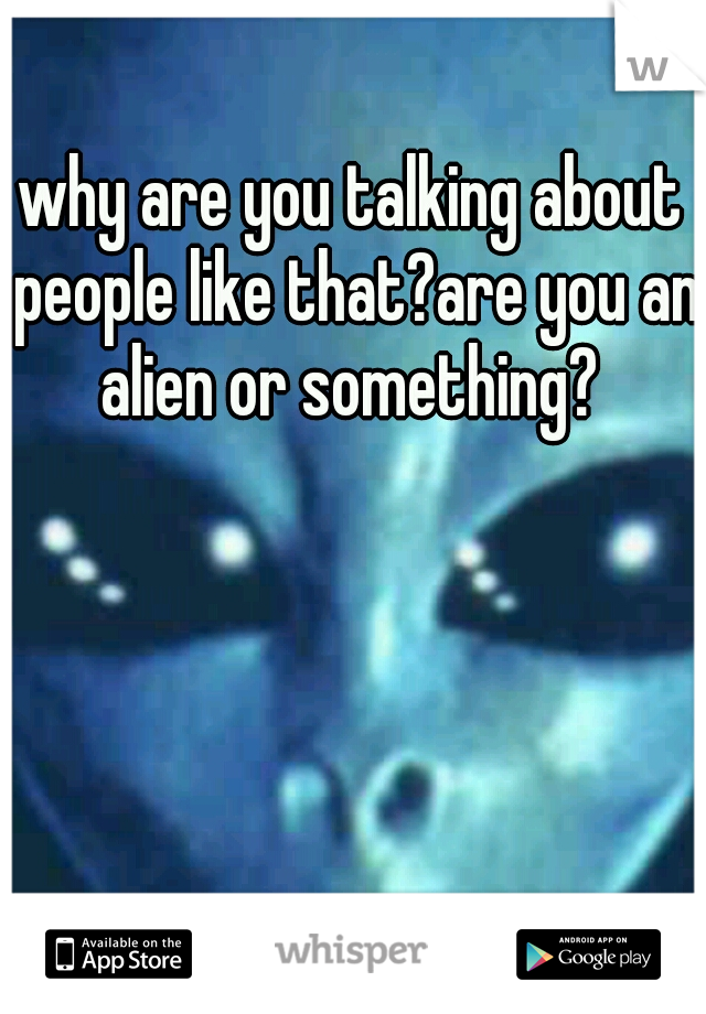 why are you talking about people like that?are you an alien or something? 