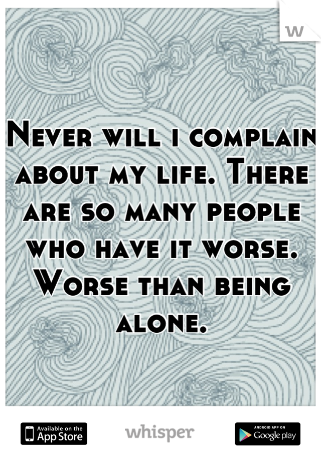 Never will i complain about my life. There are so many people who have it worse. 
Worse than being alone.