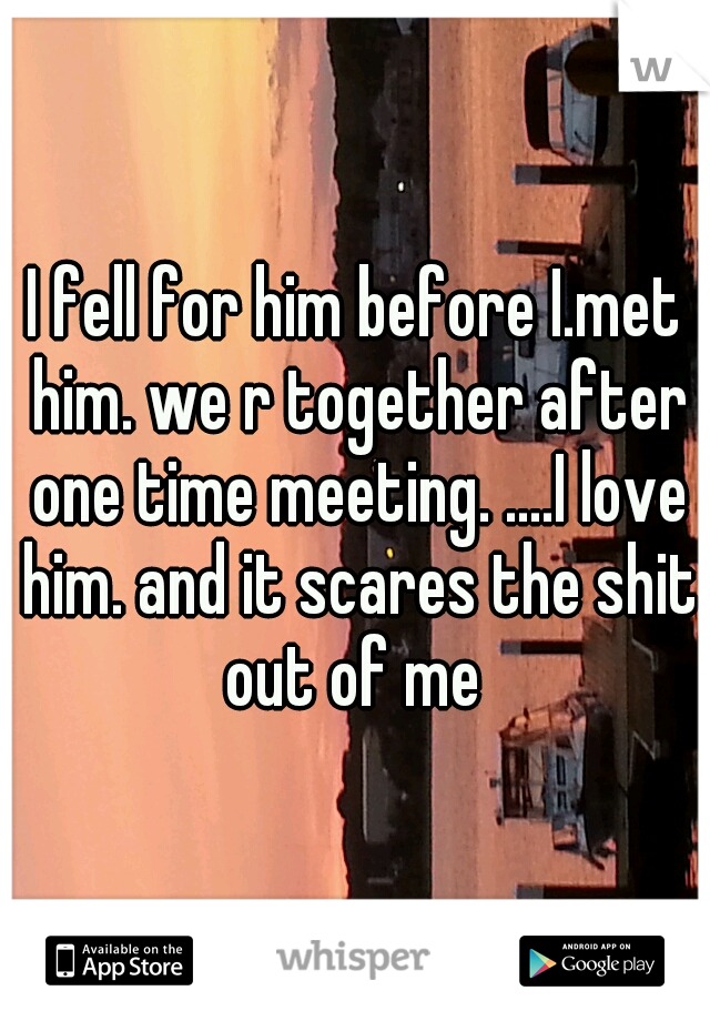 I fell for him before I.met him. we r together after one time meeting. ....I love him. and it scares the shit out of me 