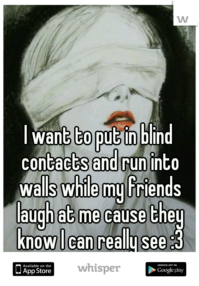 I want to put in blind contacts and run into walls while my friends laugh at me cause they know I can really see :3
