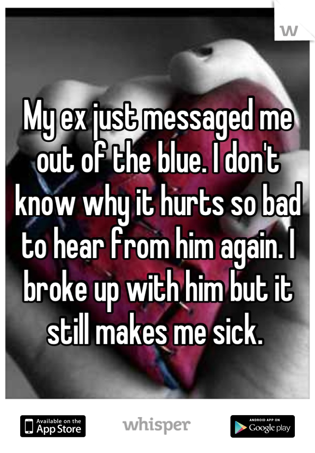 My ex just messaged me out of the blue. I don't know why it hurts so bad to hear from him again. I broke up with him but it still makes me sick. 