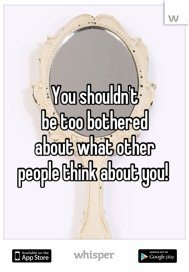 You shouldn't 
be too bothered 
about what other 
people think about you! 
