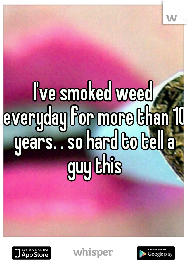 I've smoked weed everyday for more than 10 years. . so hard to tell a guy this