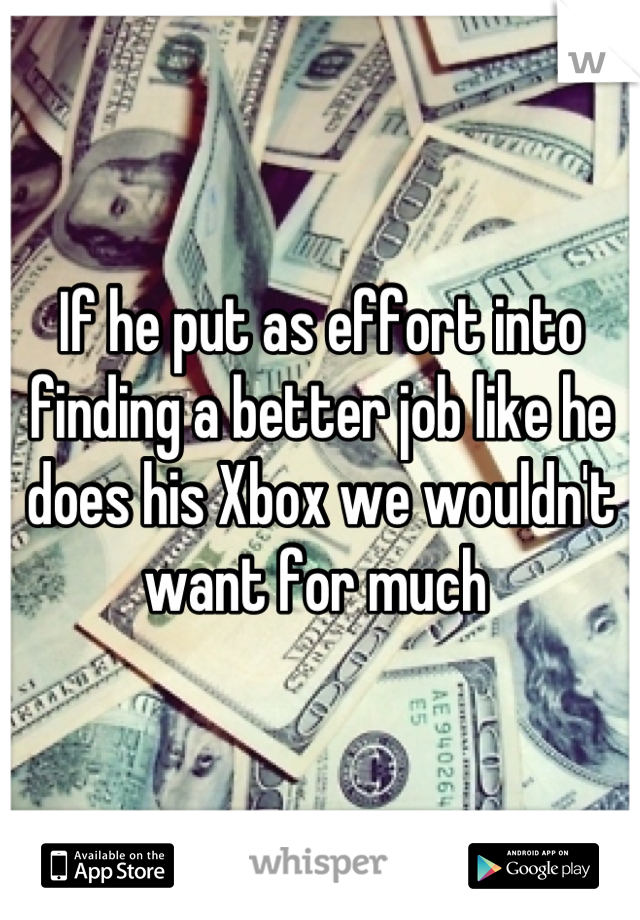 If he put as effort into finding a better job like he does his Xbox we wouldn't want for much 