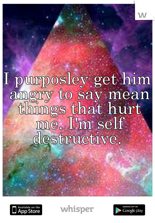I purposley get him angry to say mean things that hurt me. I'm self destructive. 