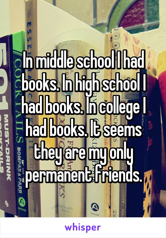 In middle school I had books. In high school I had books. In college I had books. It seems they are my only permanent friends.