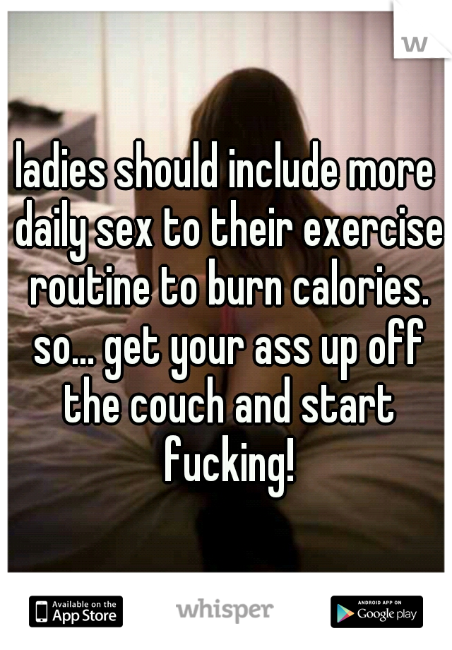 ladies should include more daily sex to their exercise routine to burn calories. so... get your ass up off the couch and start fucking!