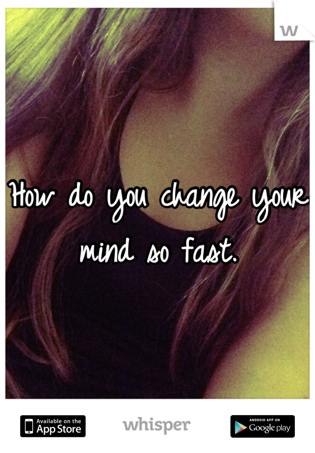 How do you change your mind so fast.