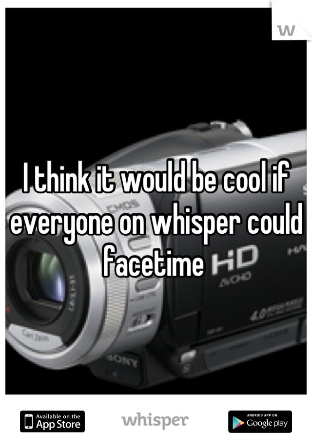 I think it would be cool if everyone on whisper could facetime 