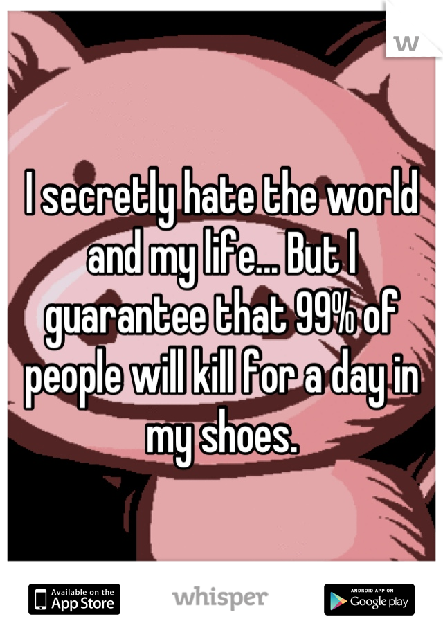 I secretly hate the world and my life... But I guarantee that 99% of people will kill for a day in my shoes.