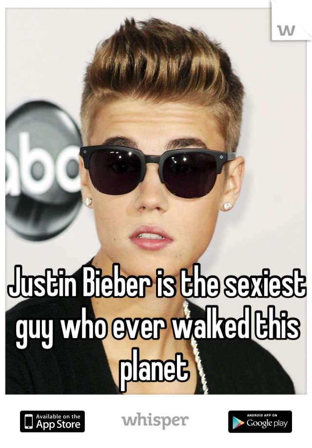 Justin Bieber is the sexiest guy who ever walked this planet 