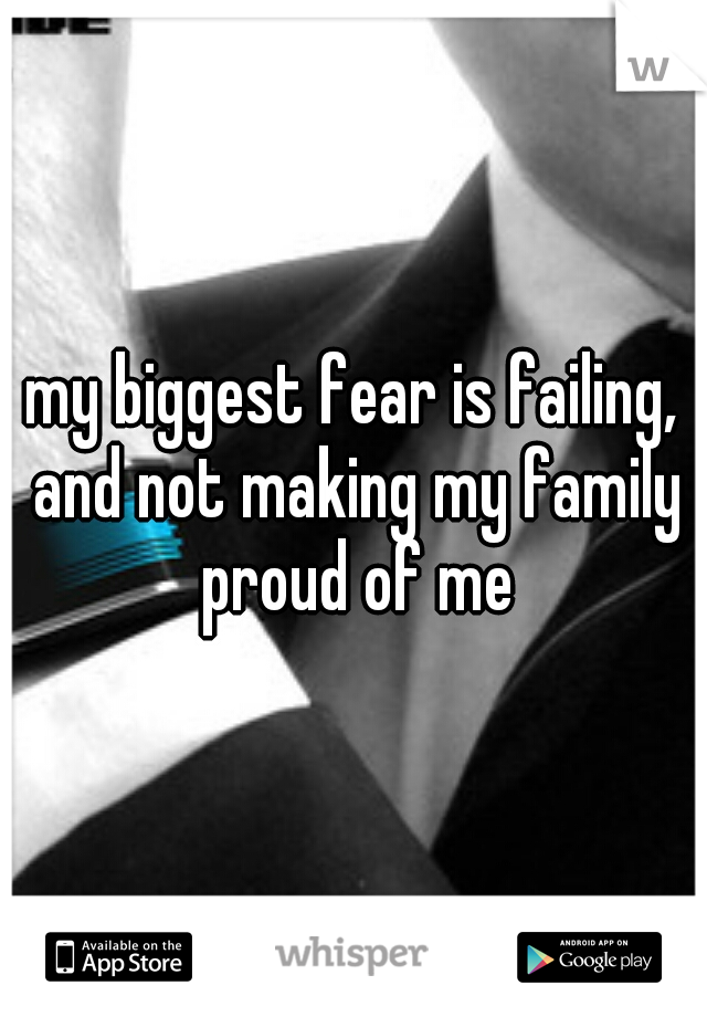 my biggest fear is failing, and not making my family proud of me