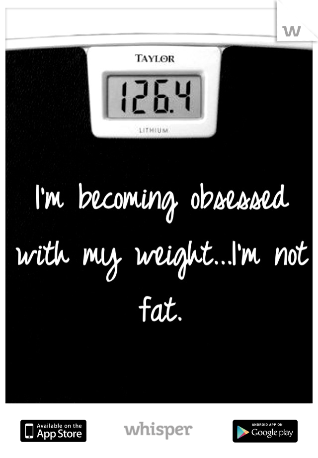 I'm becoming obsessed with my weight...I'm not fat.