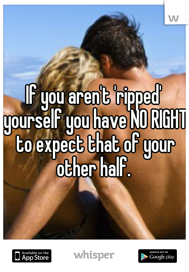 If you aren't 'ripped' yourself you have NO RIGHT to expect that of your other half. 