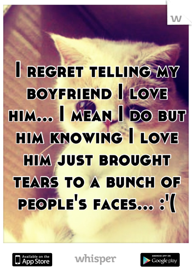 I regret telling my boyfriend I love him... I mean I do but him knowing I love him just brought tears to a bunch of people's faces... :'(