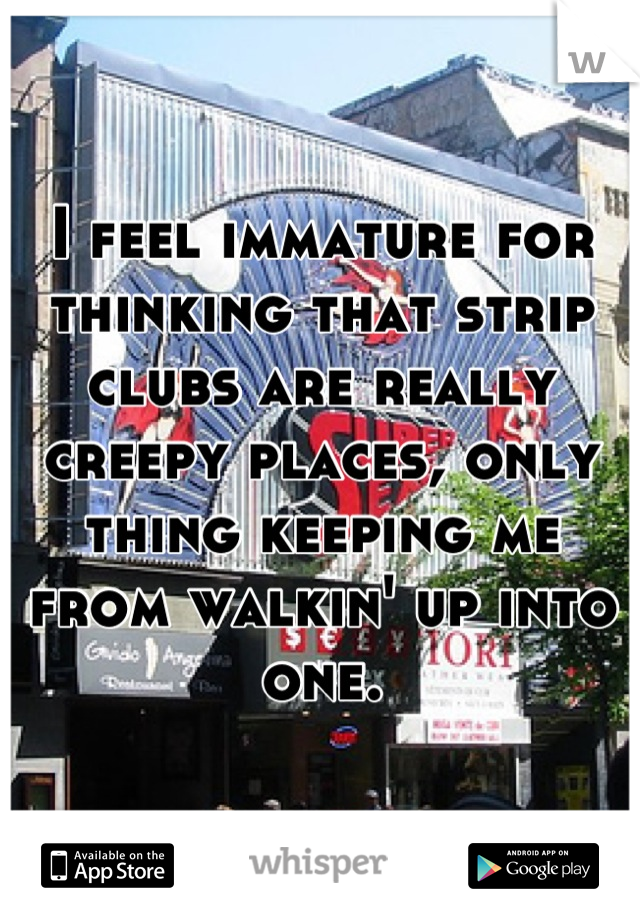 I feel immature for thinking that strip clubs are really creepy places, only thing keeping me from walkin' up into one.