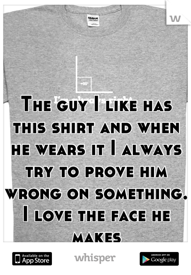 The guy I like has this shirt and when he wears it I always try to prove him wrong on something. I love the face he makes