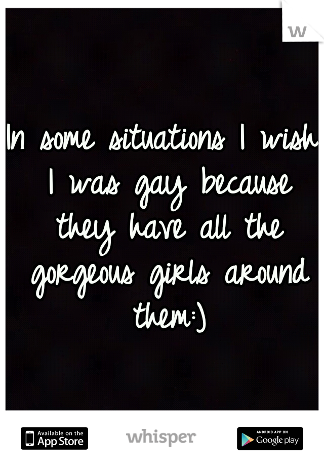 In some situations I wish I was gay because they have all the gorgeous girls around them:)