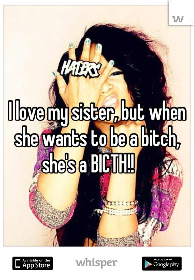 I love my sister, but when she wants to be a bitch, she's a BICTH!!     