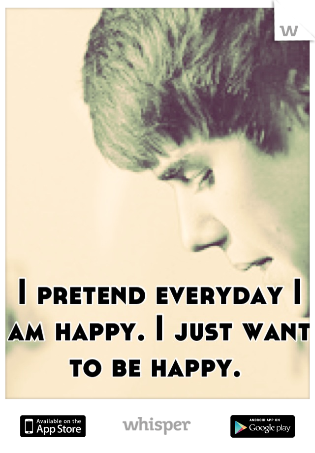 I pretend everyday I am happy. I just want to be happy. 