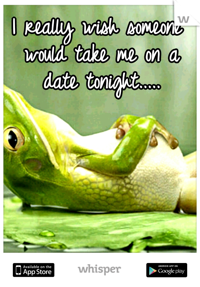 I really wish someone would take me on a date tonight.....
