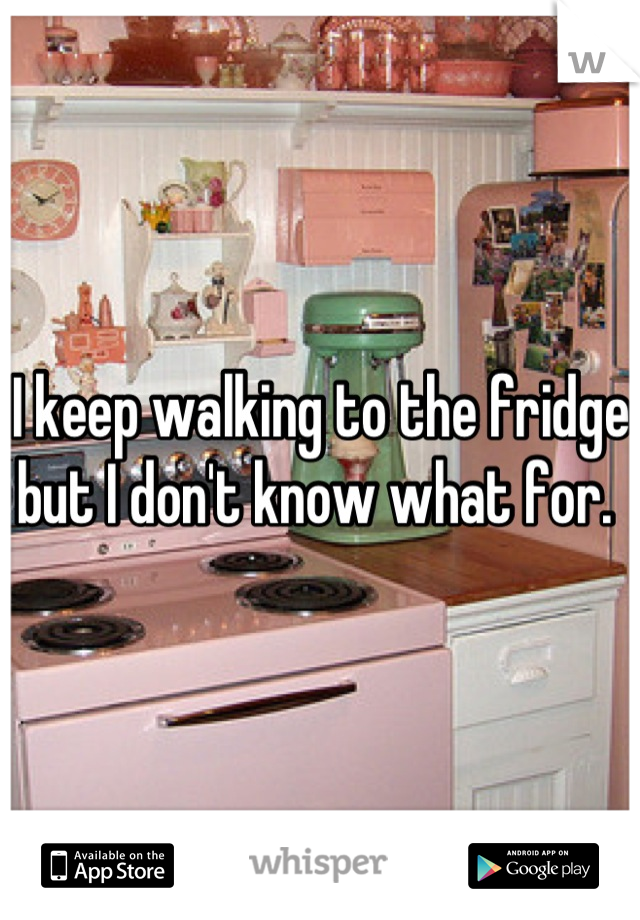 I keep walking to the fridge but I don't know what for. 