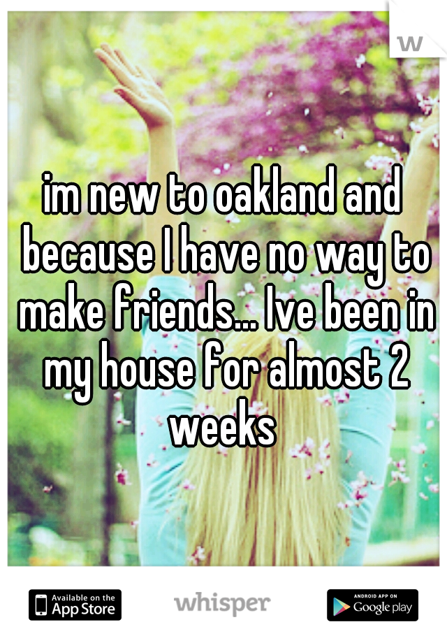 im new to oakland and because I have no way to make friends... Ive been in my house for almost 2 weeks 