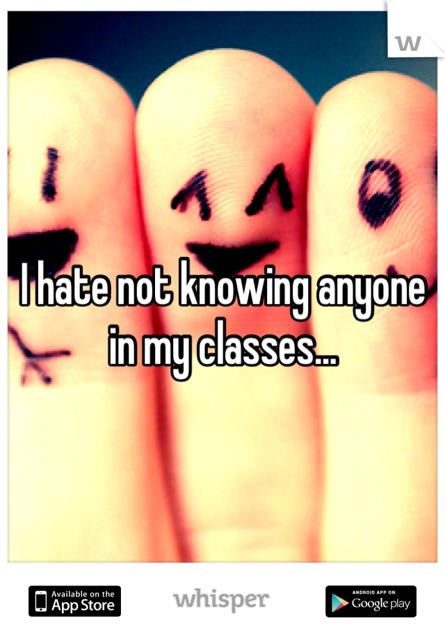 I hate not knowing anyone in my classes...