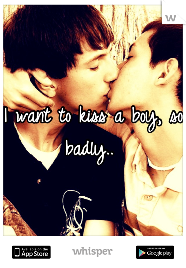 I want to kiss a boy, so badly.. 
