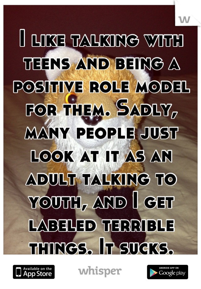 I like talking with teens and being a positive role model for them. Sadly, many people just look at it as an adult talking to youth, and I get labeled terrible things. It sucks.