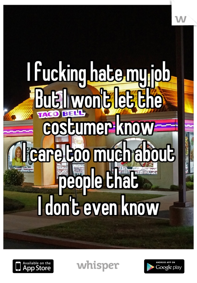 I fucking hate my job
But I won't let the costumer know
I care too much about people that 
I don't even know