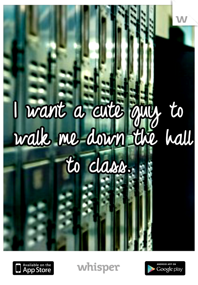 I want a cute guy to walk me down the hall to class. 