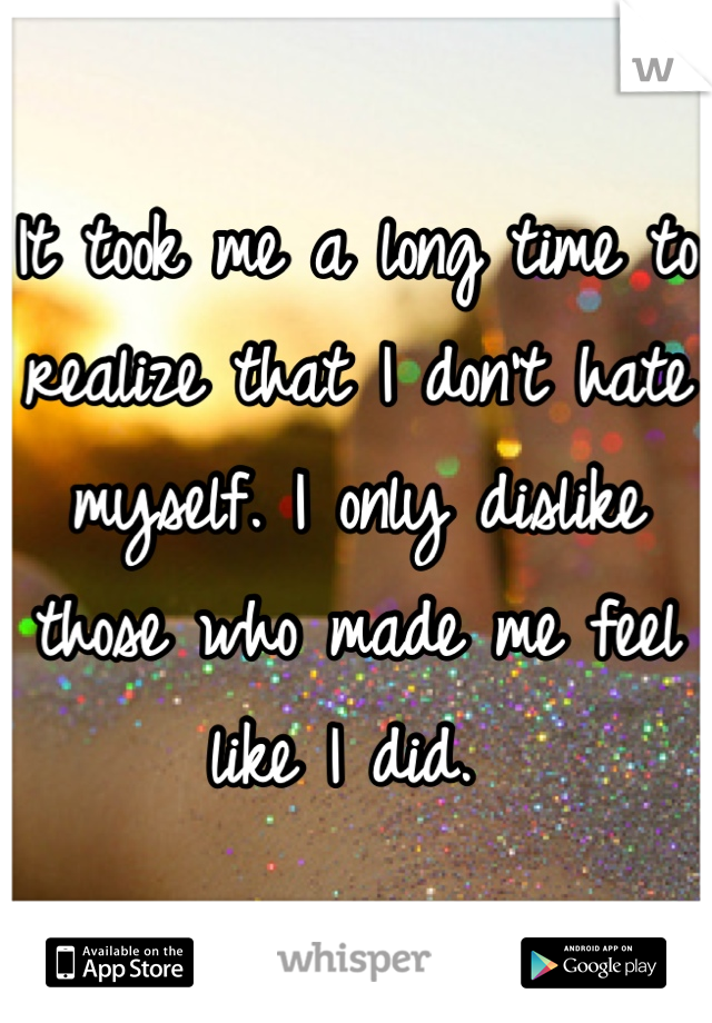 It took me a long time to realize that I don't hate myself. I only dislike those who made me feel like I did. 