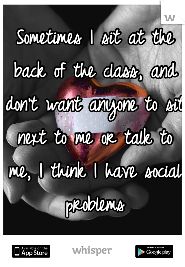 Sometimes I sit at the back of the class, and don't want anyone to sit next to me or talk to me, I think I have social problems