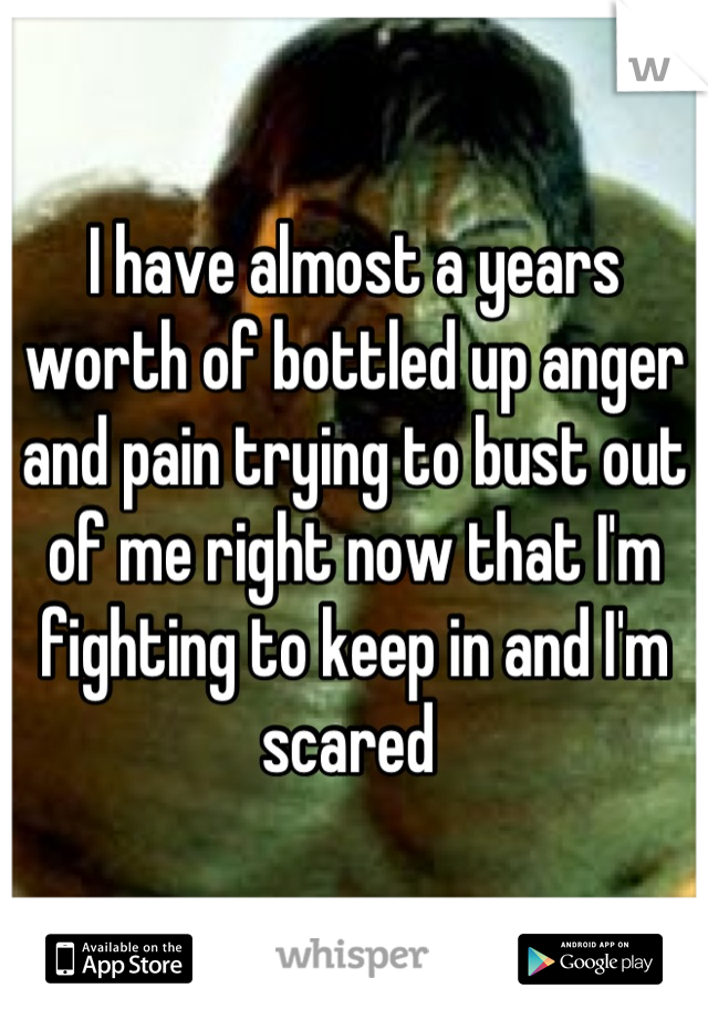 I have almost a years worth of bottled up anger and pain trying to bust out of me right now that I'm fighting to keep in and I'm scared 