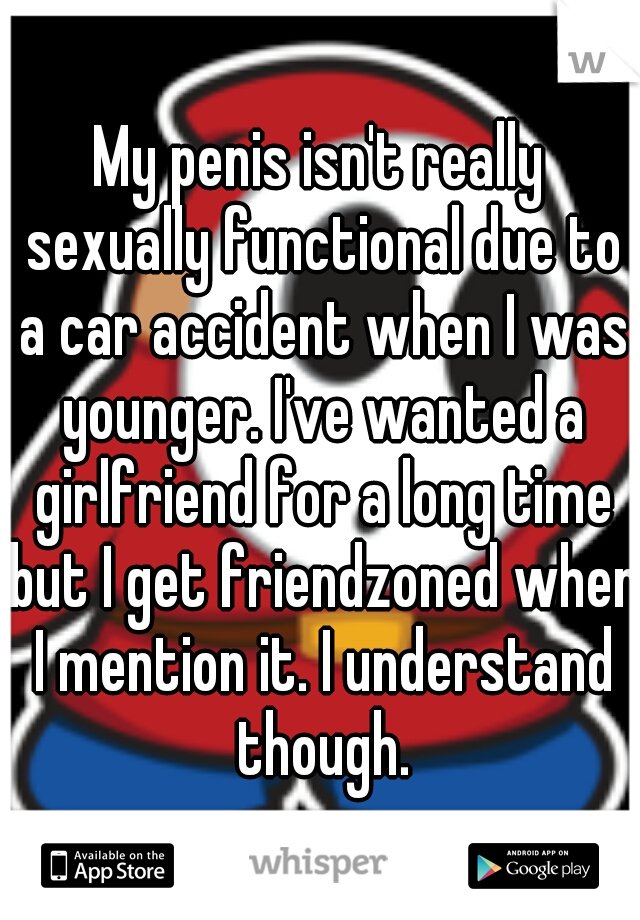 My penis isn't really sexually functional due to a car accident when I was younger. I've wanted a girlfriend for a long time but I get friendzoned when I mention it. I understand though.