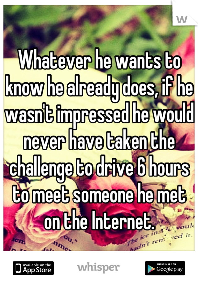 Whatever he wants to know he already does, if he wasn't impressed he would never have taken the challenge to drive 6 hours to meet someone he met on the Internet.