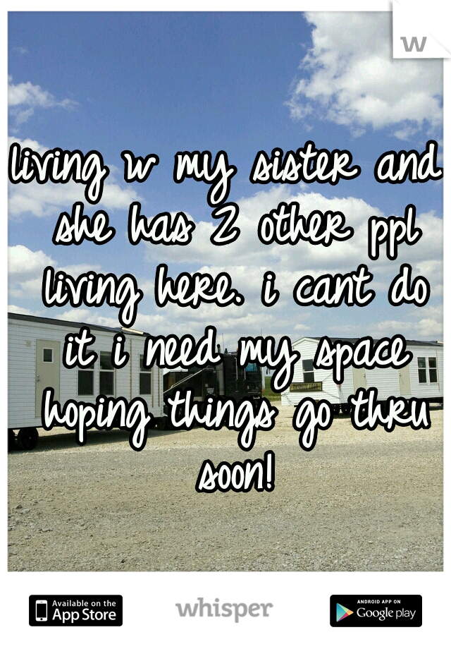 living w my sister and she has 2 other ppl living here. i cant do it i need my space hoping things go thru soon!