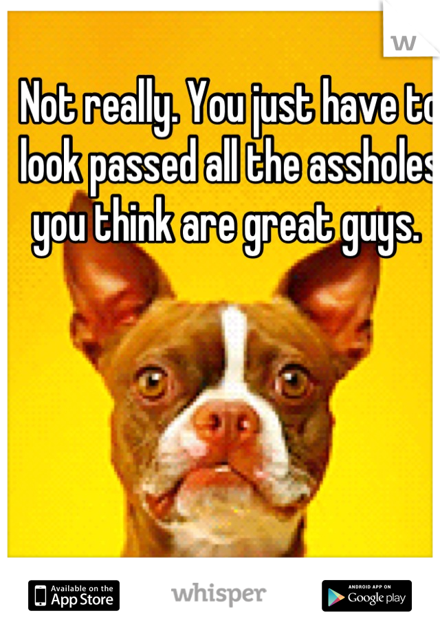 Not really. You just have to look passed all the assholes you think are great guys. 