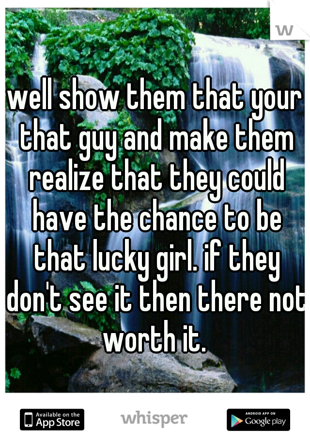 well show them that your that guy and make them realize that they could have the chance to be that lucky girl. if they don't see it then there not worth it. 