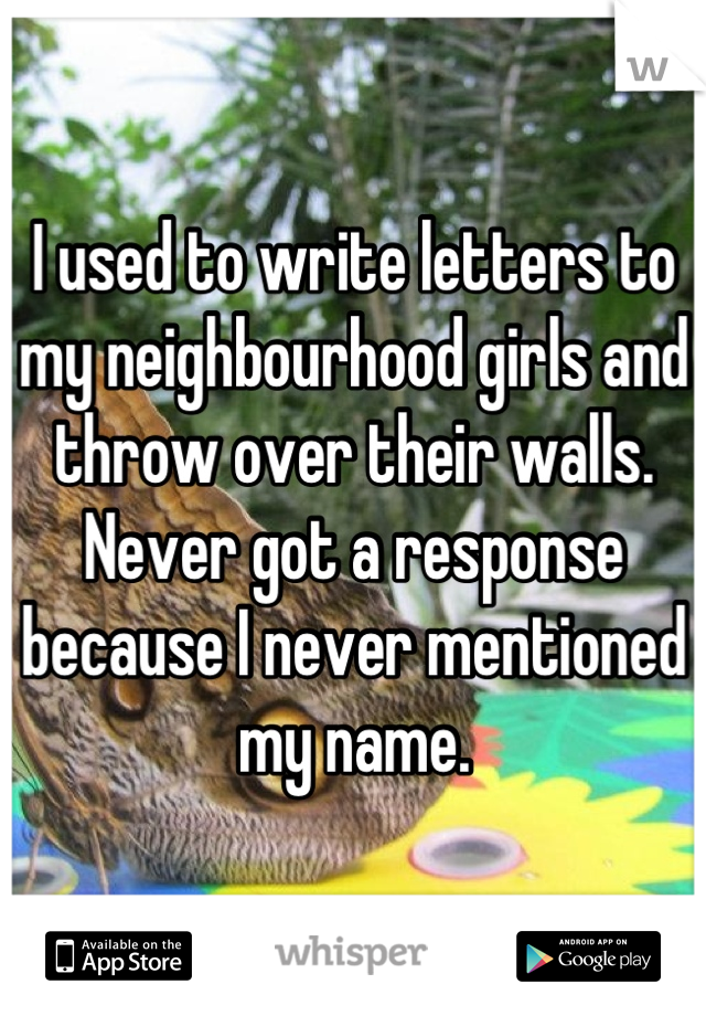 I used to write letters to my neighbourhood girls and throw over their walls. Never got a response because I never mentioned my name.