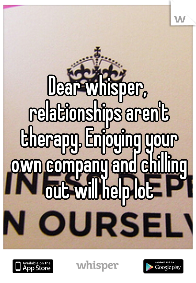 Dear whisper, relationships aren't therapy. Enjoying your own company and chilling out will help lot