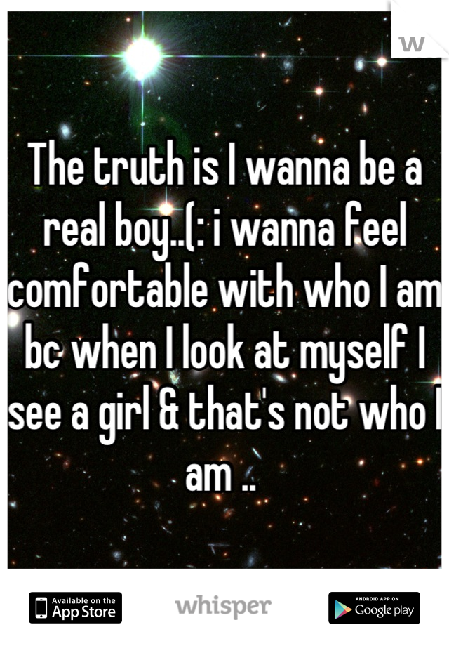The truth is I wanna be a real boy..(: i wanna feel comfortable with who I am bc when I look at myself I see a girl & that's not who I am .. 