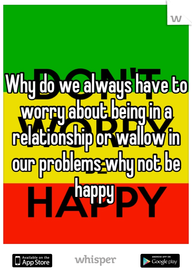 Why do we always have to worry about being in a relationship or wallow in our problems why not be happy 