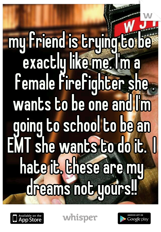 my friend is trying to be exactly like me. I'm a female firefighter she wants to be one and I'm going to school to be an EMT she wants to do it.  I hate it. these are my dreams not yours!!