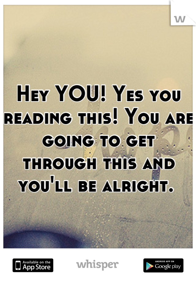 Hey YOU! Yes you reading this! You are going to get through this and you'll be alright. 